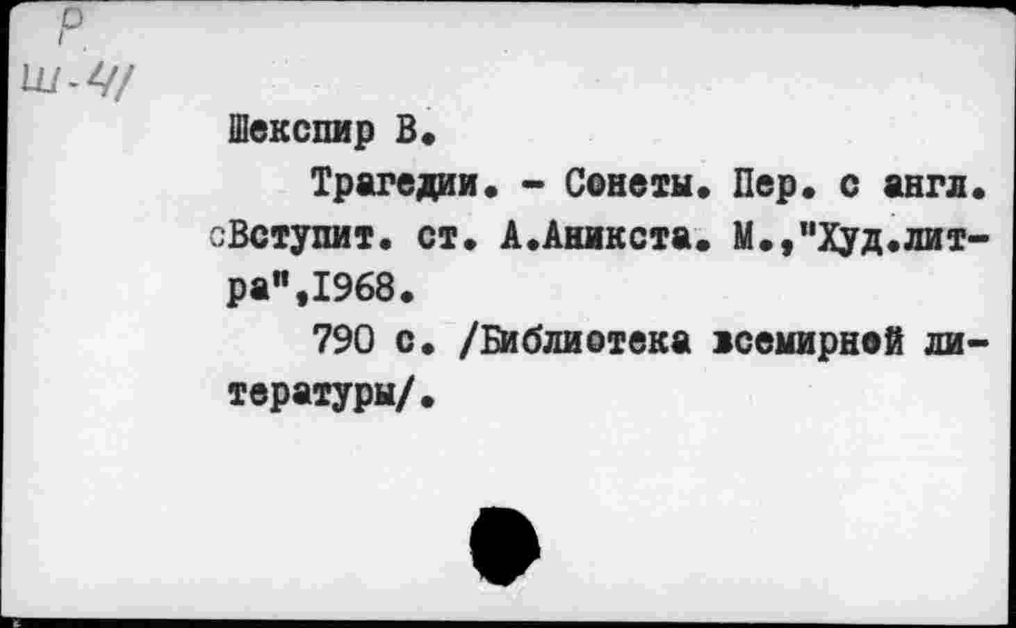 ﻿р
ш-Ц/
Шекспир В*
Трагедии. - Сонеты. Пер. с англ. еВступит. ст. А.Аникста. М.,”Худ.литра”, 1968.
790 с. /Библиотека всемирной литературы/.